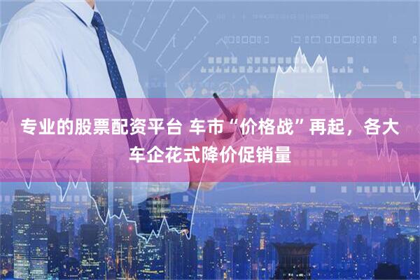专业的股票配资平台 车市“价格战”再起，各大车企花式降价促销量