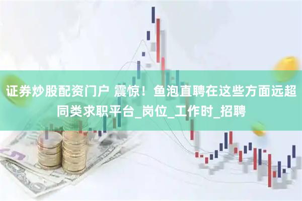 证券炒股配资门户 震惊！鱼泡直聘在这些方面远超同类求职平台_岗位_工作时_招聘