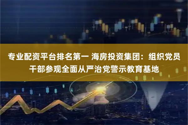 专业配资平台排名第一 海房投资集团：组织党员干部参观全面从严治党警示教育基地