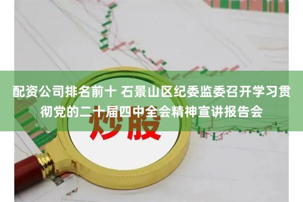配资公司排名前十 石景山区纪委监委召开学习贯彻党的二十届四中全会精神宣讲报告会