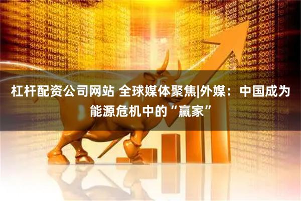 杠杆配资公司网站 全球媒体聚焦|外媒：中国成为能源危机中的“赢家”